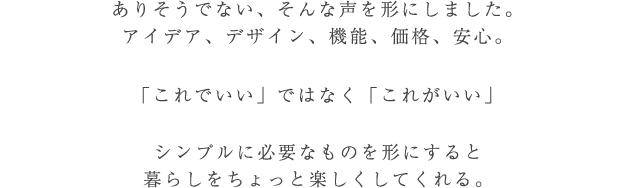 ありそうでない、そんな声を形にしました。「これでいい」ではなく「これがいい」シンプルに必要なものを形にすると
暮らしをちょっと楽しくしてくれる。